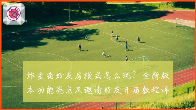 炸金花好友房模式怎么玩？全新版本功能亮点及邀请好友开局教程详解