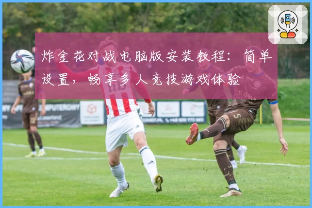 炸金花对战电脑版安装教程：简单设置，畅享多人竞技游戏体验