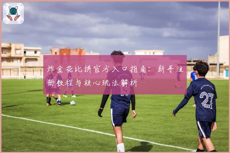 炸金花比拼官方入口指南：新手注册教程与核心玩法解析