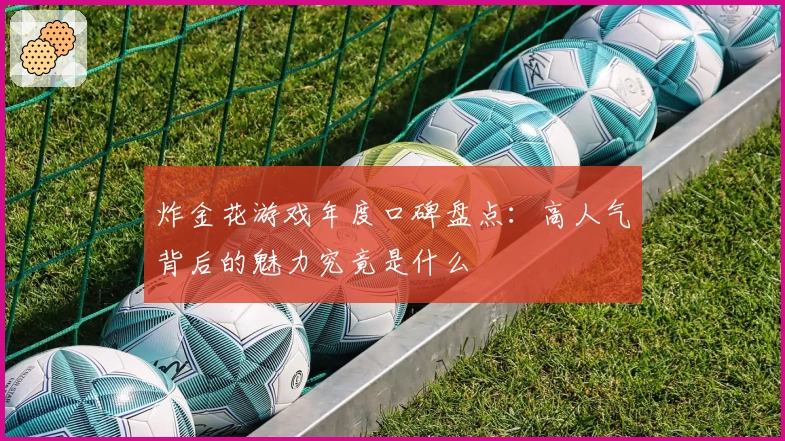 炸金花游戏年度口碑盘点：高人气背后的魅力究竟是什么