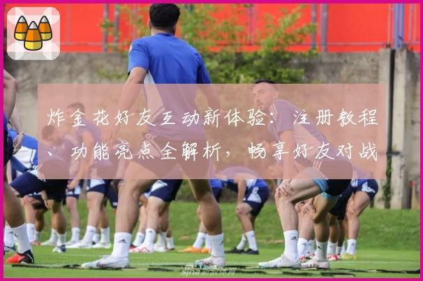 炸金花好友互动新体验：注册教程、功能亮点全解析，畅享好友对战乐趣！