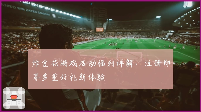 炸金花游戏活动福利详解，注册即享多重好礼新体验
