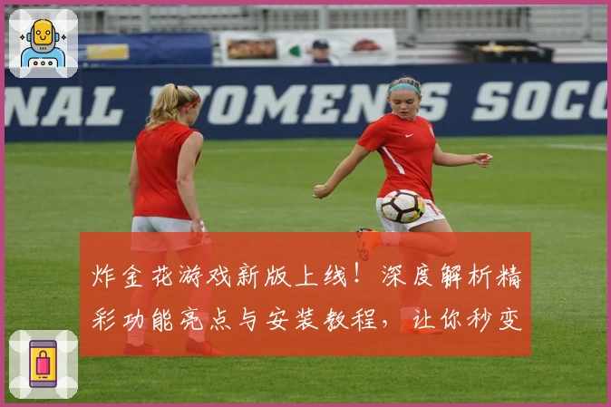 炸金花游戏新版上线！深度解析精彩功能亮点与安装教程，让你秒变高手