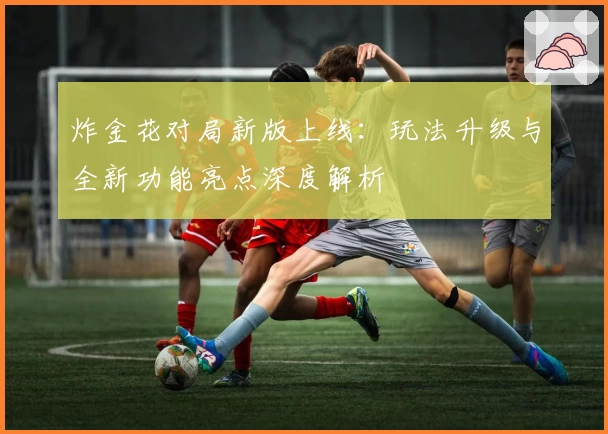 炸金花对局新版上线：玩法升级与全新功能亮点深度解析