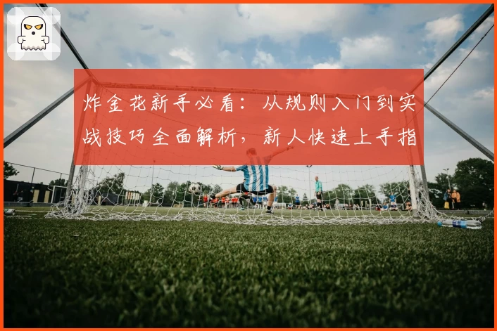 炸金花新手必看：从规则入门到实战技巧全面解析，新人快速上手指南