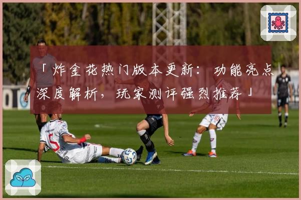 「炸金花热门版本更新：功能亮点深度解析，玩家测评强烈推荐」